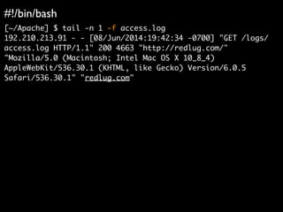#!/bin/bash	

[~/Apache] $ tail -n 1 -f access.log	
192.210.213.91 - - [08/Jun/2014:19:42:34 -0700] "GET /logs/
access.log HTTP/1.1" 200 4663 "http://redlug.com/"
"Mozilla/5.0 (Macintosh; Intel Mac OS X 10_8_4)
AppleWebKit/536.30.1 (KHTML, like Gecko) Version/6.0.5
Safari/536.30.1" "redlug.com"	
 