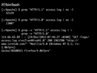 #!/bin/bash	

[~/Apache] $ grep "HTTP/1.1" access.log | wc -l	
52129	
!
[~/Apache] $ grep "HTTP/1.0" access.log | wc -l	
13007	
!
[~/Apache] $ grep -v "HTTP/1.1" access.log | 	
grep -v “HTTP/1.0"	
114.66.65.89 - - [24/Dec/2012:07:46:27 +0100] "GET /logs/	
access.log vxc2xa4Nxd41.0" 200 1963700 "http://	
www.isrolab.com/" "Mozilla/5.0 (Windows NT 6.1; rv:
2.0b7pre)	
Gecko/20100921 Firefox/4.0b7pre"	
!
 