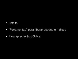 • Enfeite
• “Ferramentas” para liberar espaço em disco
• Para apreciação pública
 