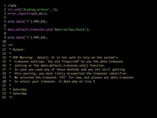 1 <?php	
2 ini_set('display_errors', 1);	
3 error_reporting(E_ALL);	
4	
5 echo date('l').PHP_EOL;	
6	
7 date_default_timezone_set('America/Sao_Paulo');	
8	
9 echo date('l').PHP_EOL;	
10	
11 /**	
12 * Output:	
13 *	
14 * PHP Warning: date(): It is not safe to rely on the system's	
15 * timezone settings. You are *required* to use the date.timezone	
16 * setting or the date_default_timezone_set() function.	
17 * In case you used any of those methods and you are still getting	
18 * this warning, you most likely misspelled the timezone identifier.	
19 * We selected the timezone 'UTC' for now, but please set date.timezone	
20 * to select your timezone. in date.php on line 5	
21 *	
22 * Saturday	
23 * Saturday	
24 */	
 