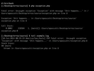 #!/bin/bash	
[~/Desktop/erros/source] $ php exception.php	
!
Fatal error: Uncaught exception 'Exception' with message 'Shit happens...' in /
Users/apascutti/Desktop/erros/source/exception.php on line 8	
!
Exception: Shit happens... in /Users/apascutti/Desktop/erros/source/
exception.php on line 8	
!
Call Stack:	
0.0002 228584 1. {main}() /Users/apascutti/Desktop/erros/source/
exception.php:0	
!
[~/Desktop/erros/source] $ tail example.log	
[10-Jun-2014 00:35:19 America/Sao_Paulo] PHP Fatal error: Uncaught exception
'Exception' with message 'Shit happens...' in /Users/apascutti/exception.php:8	
Stack trace:	
#0 {main}	
thrown in /Users/apascutti/exception.php on line 8	
 