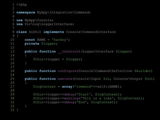 1 <?php
2
3 namespace MyAppIntegrationCommand;
4
5 use MyAppConsole;
6 use PsrLogLoggerInterface;
7
8 class DoShit implements ConsoleCommandInterface
9 {
10 const NAME = 'hankey';
11 private $logger;
12
13 public function __construct(LoggerInterface $logger)
14 {
15 $this->logger = $logger;
16 }
17
18 public function configure(ConsoleCommandDefinition $builder)
24
25 public function execute(ConsoleInput $in, ConsoleOutput $out)
26 {
27 $logContext = array('command'=>self::NAME);
28
29 $this->logger->debug('Start', $logContext);
30 $this->logger->warning('This is a joke', $logContext);
31 $this->logger->debug('End', $logContext);
32 }
33 }
 