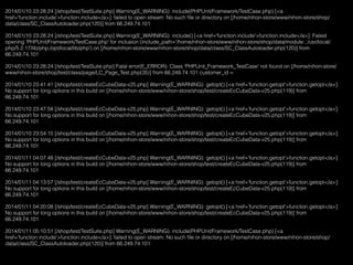 2014/01/10 23:28:24 [/shop/test/TestSuite.php] Warning(E_WARNING): include(PHPUnit/Framework/TestCase.php) [<a
href='function.include'>function.include</a>]: failed to open stream: No such ﬁle or directory on [/home/nihon-store/www/nihon-store/shop/
data/class/SC_ClassAutoloader.php(120)] from 66.249.74.101
2014/01/10 23:28:24 [/shop/test/TestSuite.php] Warning(E_WARNING): include() [<a href='function.include'>function.include</a>]: Failed
opening 'PHPUnit/Framework/TestCase.php' for inclusion (include_path='/home/nihon-store/www/nihon-store/shop/data/module:.:/usr/local/
php/5.2.17/lib/php:/opt/local/lib/php') on [/home/nihon-store/www/nihon-store/shop/data/class/SC_ClassAutoloader.php(120)] from
66.249.74.101
2014/01/10 23:28:24 [/shop/test/TestSuite.php] Fatal error(E_ERROR): Class 'PHPUnit_Framework_TestCase' not found on [/home/nihon-store/
www/nihon-store/shop/test/class/page/LC_Page_Test.php(35)] from 66.249.74.101 customer_id =
2014/01/10 23:41:41 [/shop/test/createEcCubeData-v25.php] Warning(E_WARNING): getopt() [<a href='function.getopt'>function.getopt</a>]:
No support for long options in this build on [/home/nihon-store/www/nihon-store/shop/test/createEcCubeData-v25.php(119)] from
66.249.74.101
2014/01/10 23:47:58 [/shop/test/createEcCubeData-v25.php] Warning(E_WARNING): getopt() [<a href='function.getopt'>function.getopt</a>]:
No support for long options in this build on [/home/nihon-store/www/nihon-store/shop/test/createEcCubeData-v25.php(119)] from
66.249.74.101
2014/01/10 23:54:15 [/shop/test/createEcCubeData-v25.php] Warning(E_WARNING): getopt() [<a href='function.getopt'>function.getopt</a>]:
No support for long options in this build on [/home/nihon-store/www/nihon-store/shop/test/createEcCubeData-v25.php(119)] from
66.249.74.101
2014/01/11 04:07:48 [/shop/test/createEcCubeData-v25.php] Warning(E_WARNING): getopt() [<a href='function.getopt'>function.getopt</a>]:
No support for long options in this build on [/home/nihon-store/www/nihon-store/shop/test/createEcCubeData-v25.php(119)] from
66.249.74.101
2014/01/11 04:13:57 [/shop/test/createEcCubeData-v25.php] Warning(E_WARNING): getopt() [<a href='function.getopt'>function.getopt</a>]:
No support for long options in this build on [/home/nihon-store/www/nihon-store/shop/test/createEcCubeData-v25.php(119)] from
66.249.74.101
2014/01/11 04:20:08 [/shop/test/createEcCubeData-v25.php] Warning(E_WARNING): getopt() [<a href='function.getopt'>function.getopt</a>]:
No support for long options in this build on [/home/nihon-store/www/nihon-store/shop/test/createEcCubeData-v25.php(119)] from
66.249.74.101
2014/01/11 05:10:51 [/shop/test/TestSuite.php] Warning(E_WARNING): include(PHPUnit/Framework/TestCase.php) [<a
href='function.include'>function.include</a>]: failed to open stream: No such ﬁle or directory on [/home/nihon-store/www/nihon-store/shop/
data/class/SC_ClassAutoloader.php(120)] from 66.249.74.101
 