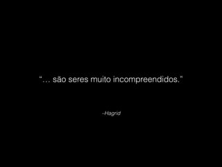 –Hagrid
“… são seres muito incompreendidos.”
 