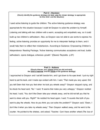 Part 2 – Decision
(Clearly identify the guidance strategy and state why the chosen strategy is appropriate
for this child and the situation)
I used active listening to guide the children. The active listening guidance strategy was
appropriate for this situation because I could let Grayson to solve the problem by himself.
Listening and talking with two children with a warm, accepting and empathetic way, so it could
build up two children’s self-esteem. Also, as Grayson was not able to use words to express his
feeling, active listening provides an opportunity for me to interpreter feelings to them, and it
would help them to reflect their misbehaviors. According to Guidance: Empowering Children’s
Independence Reading Package, “Active listening communicates acceptance and trust, builds
self-esteem, opens dialogue, enhances growth.” (Eleanor Reynolds. p.97)
Part 3 – Actions
(Clearly discuss your actions (what you did and said),
the child’s response and the results of the guidance strategy)
I approached to Grayson and I sat left beside him, and I got down to his eyes level. I put my right
hand to pat his back, and I made eye contact with him. I said, “That made you very upset. Did
you tell Owen that how you feel when he took you wheels away?” Grayson stopped crying, and
he shook his head said, “No.” I said, “It seems that make you very unhappy.” Grayson nodded
his head. I said, “You don’t like Owen take your wheels away, and he did not tell you that he
want to share with you. Right?” He nodded his head again. I said, “It sounds like both of you
want to play the wheels. How do you think you can solve the problem?” Grayson said, “Owen, I
don’t like it when you take my wheels away.” Then Grayson walked away, and he went to the
counter. He pointed to the shelves, and asked, “Teacher. Can I have another wheel (The box of
 