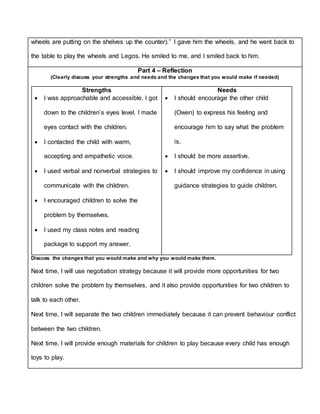 wheels are putting on the shelves up the counter).” I gave him the wheels, and he went back to
the table to play the wheels and Legos. He smiled to me, and I smiled back to him.
Part 4 – Reflection
(Clearly discuss your strengths and needs and the changes that you would make if needed)
Strengths
 I was approachable and accessible. I got
down to the children’s eyes level. I made
eyes contact with the children.
 I contacted the child with warm,
accepting and empathetic voice.
 I used verbal and nonverbal strategies to
communicate with the children.
 I encouraged children to solve the
problem by themselves.
 I used my class notes and reading
package to support my answer.
Needs
 I should encourage the other child
(Owen) to express his feeling and
encourage him to say what the problem
is.
 I should be more assertive.
 I should improve my confidence in using
guidance strategies to guide children.
Discuss the changes that you would make and why you would make them.
Next time, I will use negotiation strategy because it will provide more opportunities for two
children solve the problem by themselves, and it also provide opportunities for two children to
talk to each other.
Next time, I will separate the two children immediately because it can prevent behaviour conflict
between the two children.
Next time, I will provide enough materials for children to play because every child has enough
toys to play.
 