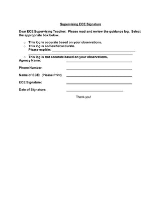 Supervising ECE Signature
Dear ECE Supervising Teacher: Please read and review the guidance log. Select
the appropriate box below.
o This log is accurate based on your observations.
o This log is somewhat accurate.
Please explain: _______________________________________________
___________________________________________________________
o This log is not accurate based on your observations.
Agency Name: _____________________________________
Phone Number: _____________________________________
Name of ECE: (Please Print) _____________________________________
ECE Signature: _____________________________________
Date of Signature: ________________________________
Thank-you!
 