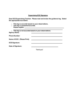 Supervising ECE Signature
Dear ECE Supervising Teacher: Please read and review the guidance log. Select
the appropriate box below.
o This log is accurate based on your observations.
o This log is somewhat accurate.
Please explain: _______________________________________________
___________________________________________________________
o This log is not accurate based on your observations.
Agency Name: _____________________________________
Phone Number: _____________________________________
Name of ECE: (Please Print) _____________________________________
ECE Signature: _____________________________________
Date of Signature: ________________________________
Thank-you!
 