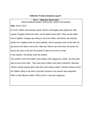 Reflective Practice Guidance Log # 2
Part 1 – Objective Observation
(Clearly identify the problem. Examine the “context” of the problem)
Date: Oct 23, 2014
At 10:45, children were playing outside. Warren and Kingsley were playing the slide
outside. Kingsley climbed the stairs, and he walked to the stairs. There are two slides
next to together. Kingsley was sitting on one of the slides, and Warren was standing
behind him. Kingsley turned his back suddenly, and he was lying down on the slide. He
got down to the slide on his tummy. After that, Warren sat on the slide, and turned his
back to lay down on the slid. He downed to slide on his tummy as well.
In this situation, the teacher owns the problem.
The problem is all of the children were playing at the playground outside, and they were
able to look at each other. They were easy to follow each other’s behaviors. Moreover,
children enjoyed playing slides when they were playing outside. Teachers always remind
the children sitting on the slide to get down because it can prevent injury happened.
When a child followed another child to do this, it was very dangerous.
 