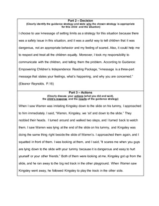 Part 2 – Decision
(Clearly identify the guidance strategy and state why the chosen strategy is appropriate
for this child and the situation)
I choose to use I-message of setting limits as a strategy for this situation because there
was a safety issue in this situation, and it was a useful way to tell children that it was
dangerous, not an appropriate behavior and my feeling of scared. Also, it could help me
to respect and treat all the children equally. Moreover, I took my responsibility to
communicate with the children, and telling them the problem. According to Guidance:
Empowering Children’s Independence Reading Package, “I-message is a three-part
message that states your feelings, what’s happening, and why you are concerned.”
(Eleanor Reynolds. P.16)
Part 3 – Actions
(Clearly discuss your actions (what you did and said),
the child’s response and the results of the guidance strategy)
When I saw Warren was imitating Kingsley down to the slide on his tummy, I approached
to him immediately. I said, “Warren, Kingsley, we ‘sit’ and down to the slide.” They
nodded their heads. I turned around and walked two steps, and I turned back to watch
them. I saw Warren was lying at the end of the slide on his tummy, and Kingsley was
doing the same thing right beside the slide of Warren’s. I approached them again, and I
squatted in front of them. I was looking at them, and I said, “It scares me when you guys
are lying down to the slide with your tummy because it is dangerous and easy to hurt
yourself or your other friends.” Both of them were looking at me. Kingsley got up from the
slide, and he ran away to the big red track in the other playground. When Warren saw
Kingsley went away, he followed Kingsley to play the track in the other side.
 