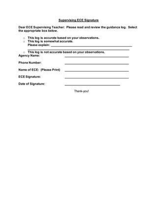 Supervising ECE Signature
Dear ECE Supervising Teacher: Please read and review the guidance log. Select
the appropriate box below.
o This log is accurate based on your observations.
o This log is somewhat accurate.
Please explain: _______________________________________________
___________________________________________________________
o This log is not accurate based on your observations.
Agency Name: _____________________________________
Phone Number: _____________________________________
Name of ECE: (Please Print) _____________________________________
ECE Signature: _____________________________________
Date of Signature: ________________________________
Thank-you!
 