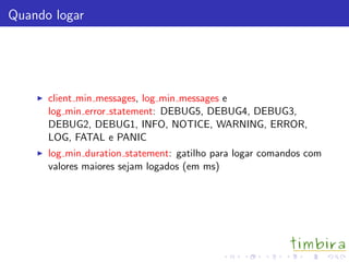 Quando logar
client min messages, log min messages e
log min error statement: DEBUG5, DEBUG4, DEBUG3,
DEBUG2, DEBUG1, INFO, NOTICE, WARNING, ERROR,
LOG, FATAL e PANIC
log min duration statement: gatilho para logar comandos com
valores maiores sejam logados (em ms)
 