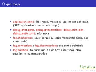 O que logar
application name: N˜ao mexa, mas saiba usar na sua aplica¸c˜ao
(SET application name = ’meu app’;)
debug print parse, debug print rewritten, debug print plan,
debug pretty print: n˜ao mexa.
log checkpoints: ligue (porque eu estou mandando! S´erio, n˜ao
custa nada)
log connections e log disconnections: use com parcimˆonia
log duration: h´a quem use. Casos bem espec´ıﬁcos. N˜ao
substitui o log min duration
 