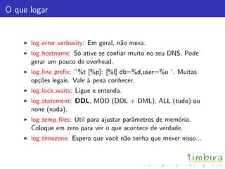 O que logar
log error verbosity: Em geral, n˜ao mexa.
log hostname: S´o ative se conﬁar muito no seu DNS. Pode
gerar um pouco de overhead.
log line preﬁx: ”%t [%p]: [%l] db=%d,user=%u ‘. Muitas
op¸c˜oes legais. Vale `a pena conhecer.
log lock waits: Ligue e entenda.
log statement: DDL, MOD (DDL + DML), ALL (tudo) ou
none (nada).
log temp ﬁles: ´Util para ajustar parˆametros de mem´oria.
Coloque em zero para ver o que acontece de verdade.
log timezone: Espero que vocˆe n˜ao tenha que mexer nisso...
 