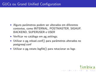GUCs ou Grand Uniﬁed Conﬁguration
Alguns parˆametros podem ser alterados em diferentes
contextos, como INTERNAL, POSTMASTER, SIGHUP,
BACKEND, SUPERUSER e USER
Veriﬁcar no cat´alogo em pg settings;
Utilizar o pg reload conf() para parˆametros alterados no
postgresql.conf
Utilizar o pg rotate logﬁle() para rotacionar os logs
 