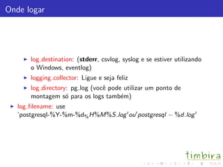 Onde logar
log destination: (stderr, csvlog, syslog e se estiver utilizando
o Windows, eventlog)
logging collector: Ligue e seja feliz
log directory: pg log (vocˆe pode utilizar um ponto de
montagem s´o para os logs tamb´em)
log ﬁlename: use
’postgresql-%Y-%m-%d%H%M%S.log ou postgresql − %d.log
 