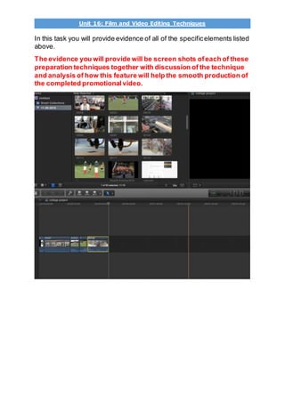 Unit 16: Film and Video Editing Techniques
In this task you will provide evidence of all of the specificelements listed
above.
The evidence you will provide will be screen shots ofeach of these
preparation techniques together with discussion of the technique
and analysis of how this feature will help the smooth production of
the completed promotionalvideo.
 