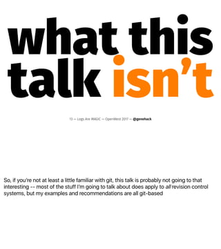So, if youʼre not at least a little familiar with git, this talk is probably not going to that
interesting -- most of the stuff Iʼm going to talk about does apply to all revision control
systems, but my examples and recommendations are all git-based
what this
talk isn’t13 — Logs Are MAGIC — OpenWest 2017 — @genehack
 