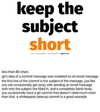 less than 80 chars
git's idea of a commit message was modeled on an email message
the first line of the commit is the subject of the message. just like
you can occasionally get away with sending an email message
with only the subject line filled in, and a completely blank body,
you occasionally have a git commit that doesn't need much more
than that. a whitespace cleanup commit is a good example
keep the
subject
short134 — Logs Are MAGIC — OpenWest 2017 — @genehack
 