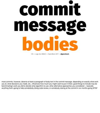 most commits, however, deserve at least a paragraph of body text in the commit message. depending on exactly what work
you di, what decisions you made, etc., influences how much you might want to put in there. good things to include may be
benchmarkign work you did to decide what algorithm to use, other alternative approaches you considered -- basically
anything that's going to help somebdody doing code review, or somebody staring at the commit in six months going WTAF
commit
message
bodies135 — Logs Are MAGIC — OpenWest 2017 — @genehack
 