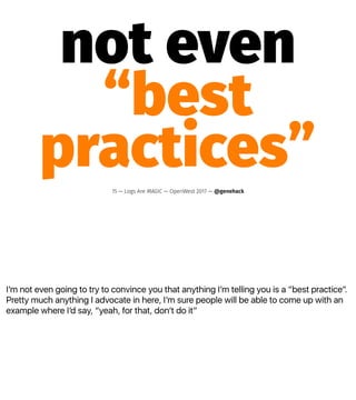 Iʼm not even going to try to convince you that anything Iʼm telling you is a “best practice”.
Pretty much anything I advocate in here, Iʼm sure people will be able to come up with an
example where Iʼd say, “yeah, for that, donʼt do it”
not even
“best
practices”15 — Logs Are MAGIC — OpenWest 2017 — @genehack
 