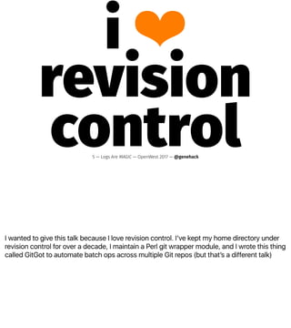 I wanted to give this talk because I love revision control. Iʼve kept my home directory under
revision control for over a decade, I maintain a Perl git wrapper module, and I wrote this thing
called GitGot to automate batch ops across multiple Git repos (but thatʼs a different talk)
i ❤
revision
control5 — Logs Are MAGIC — OpenWest 2017 — @genehack
 