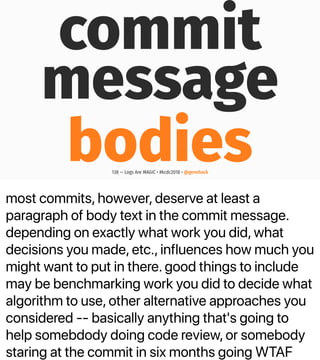 most commits, however, deserve at least a
paragraph of body text in the commit message.
depending on exactly what work you did, what
decisions you made, etc., influences how much you
might want to put in there. good things to include
may be benchmarking work you did to decide what
algorithm to use, other alternative approaches you
considered -- basically anything that's going to
help somebdody doing code review, or somebody
staring at the commit in six months going WTAF
commit
message
bodies138 — Logs Are MAGIC • #kcdc2018 • @genehack
 