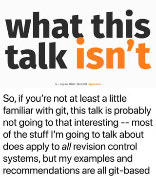 So, if youʼre not at least a little
familiar with git, this talk is probably
not going to that interesting -- most
of the stuff Iʼm going to talk about
does apply to all revision control
systems, but my examples and
recommendations are all git-based
what this
talk isn’t14 — Logs Are MAGIC • #kcdc2018 • @genehack
 