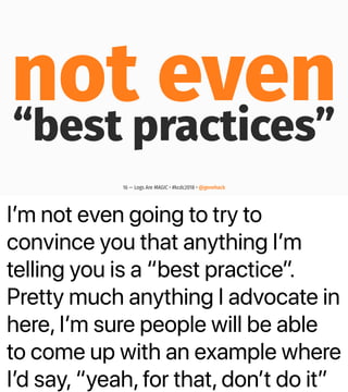 Iʼm not even going to try to
convince you that anything Iʼm
telling you is a “best practice”.
Pretty much anything I advocate in
here, Iʼm sure people will be able
to come up with an example where
Iʼd say, “yeah, for that, donʼt do it”
not even“best practices”
16 — Logs Are MAGIC • #kcdc2018 • @genehack
 