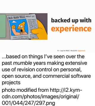 ...based on things Iʼve seen over the
past mumble years making extensive
use of revision control on personal,
open source, and commercial software
projects
photo modified from http://i2.kym-
cdn.com/photos/images/original/
001/044/247/297.png
backed up with
experience
19 — Logs Are MAGIC • #kcdc2018 • @genehack
 
