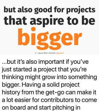 ...but itʼs also important if youʼve
just started a project that youʼre
thinking might grow into something
bigger. Having a solid project
history from the get-go can make it
a lot easier for contributors to come
on board and start pitching in
but also good for projects
that aspire to be
bigger21 — Logs Are MAGIC • #kcdc2018 • @genehack
 