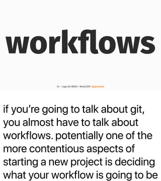 if youʼre going to talk about git,
you almost have to talk about
workflows. potentially one of the
more contentious aspects of
starting a new project is deciding
what your workflow is going to be
workﬂows
34 — Logs Are MAGIC • #kcdc2018 • @genehack
 