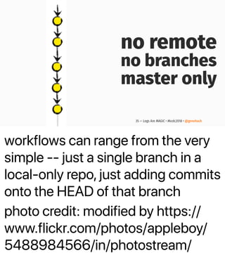 workflows can range from the very
simple -- just a single branch in a
local-only repo, just adding commits
onto the HEAD of that branch
photo credit: modified by https://
www.flickr.com/photos/appleboy/
5488984566/in/photostream/
no remote
no branches
master only
35 — Logs Are MAGIC • #kcdc2018 • @genehack
 