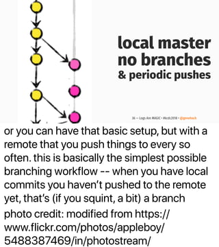 or you can have that basic setup, but with a
remote that you push things to every so
often. this is basically the simplest possible
branching workflow -- when you have local
commits you havenʼt pushed to the remote
yet, thatʼs (if you squint, a bit) a branch
photo credit: modified from https://
www.flickr.com/photos/appleboy/
5488387469/in/photostream/
local master
no branches
& periodic pushes
36 — Logs Are MAGIC • #kcdc2018 • @genehack
 