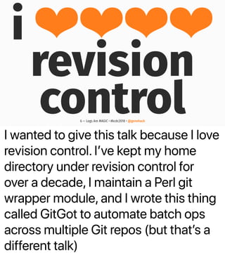 I wanted to give this talk because I love
revision control. Iʼve kept my home
directory under revision control for
over a decade, I maintain a Perl git
wrapper module, and I wrote this thing
called GitGot to automate batch ops
across multiple Git repos (but thatʼs a
different talk)
i ❤❤❤❤
revision
control6 — Logs Are MAGIC • #kcdc2018 • @genehack
 