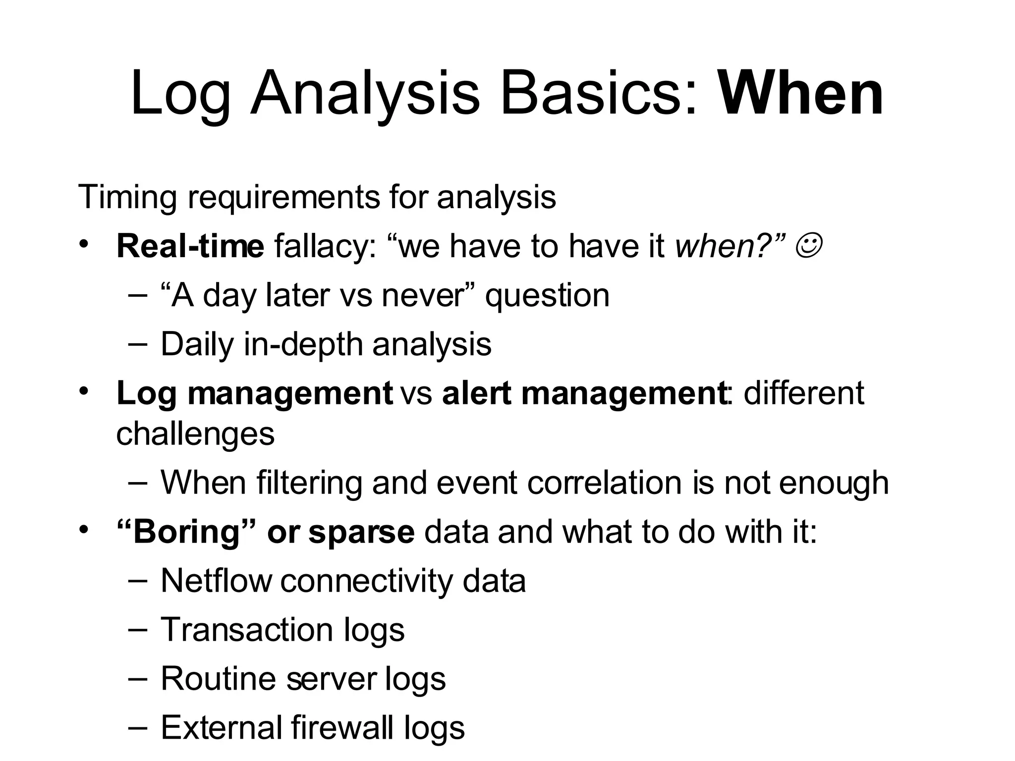 Log Analysis Basics:  When Timing requirements for analysis Real-time  fallacy: “we have to have it  when?”   “ A day later vs never” question Daily in-depth analysis Log management  vs  alert   management : different challenges When filtering and event correlation is not enough “ Boring” or sparse  data and what to do with it: Netflow connectivity data Transaction logs Routine server logs External firewall logs 
