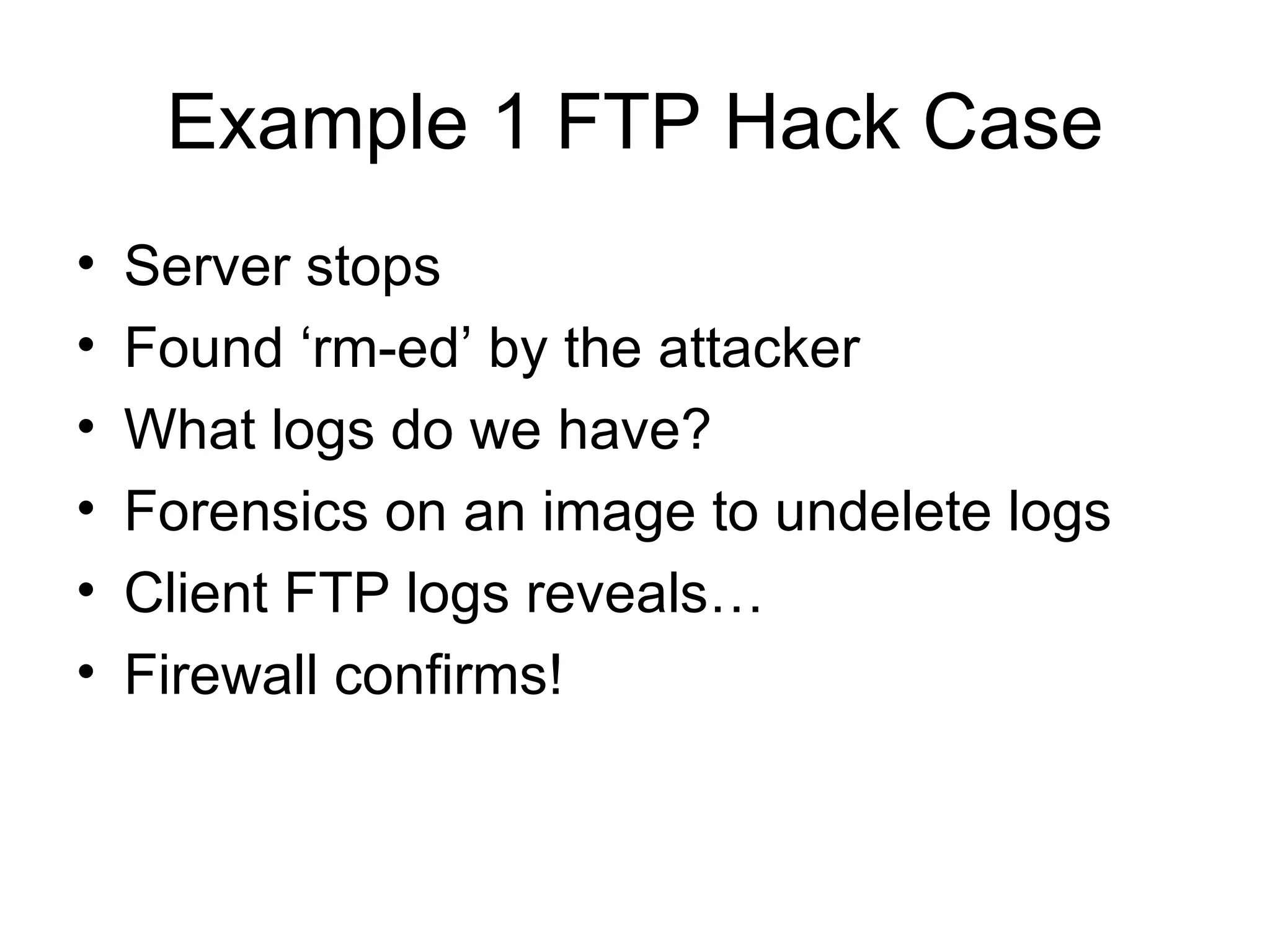 Example 1 FTP Hack Case Server stops Found ‘rm-ed’ by the attacker What logs do we have? Forensics on an image to undelete logs Client FTP logs reveals… Firewall confirms! 