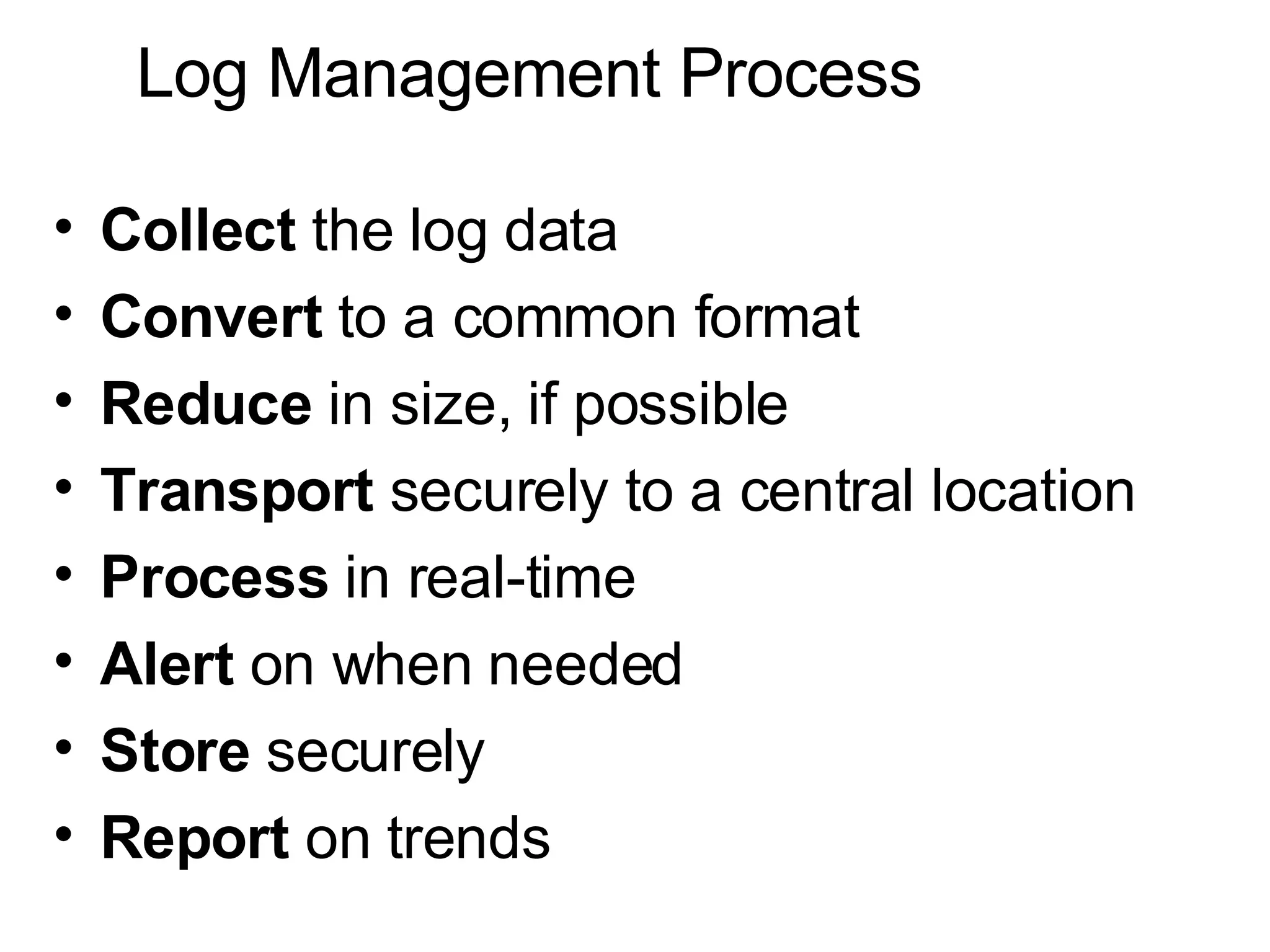Log Management Process Collect  the log data Convert  to a common format Reduce  in size, if possible Transport  securely to a central location Process  in real-time Alert  on when needed Store  securely Report  on trends 