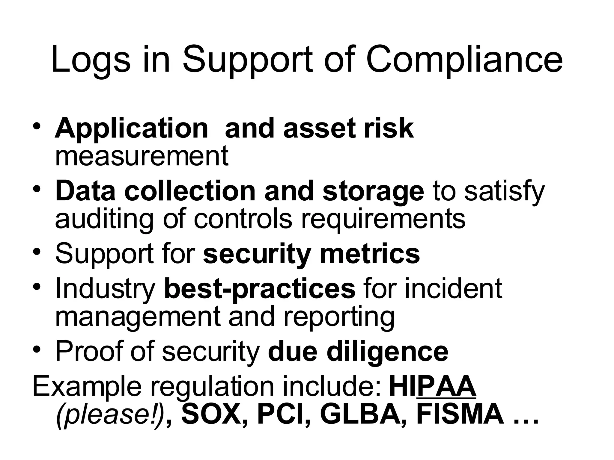 Logs in Support of Compliance Application  and asset risk  measurement Data collection and storage  to satisfy auditing of controls requirements Support for  security metrics Industry  best-practices  for incident management and reporting Proof of security  due diligence Example regulation include:  HI PAA  (please!) , SOX, PCI, GLBA, FISMA … 