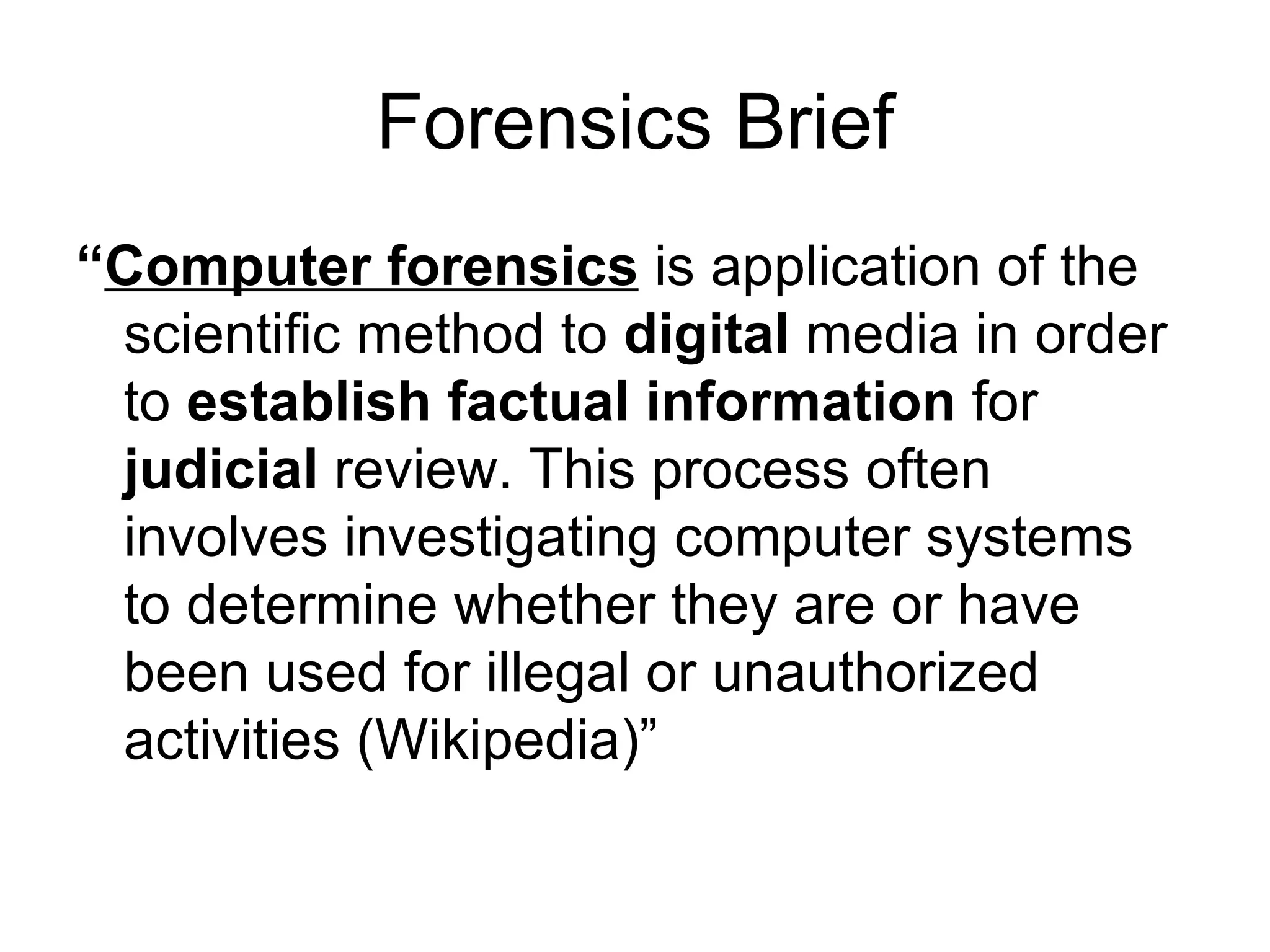 Forensics Brief “ Computer forensics  is application of the scientific method to  digital  media in order to  establish factual information  for  judicial  review. This process often involves investigating computer systems to determine whether they are or have been used for illegal or unauthorized activities (Wikipedia)” 