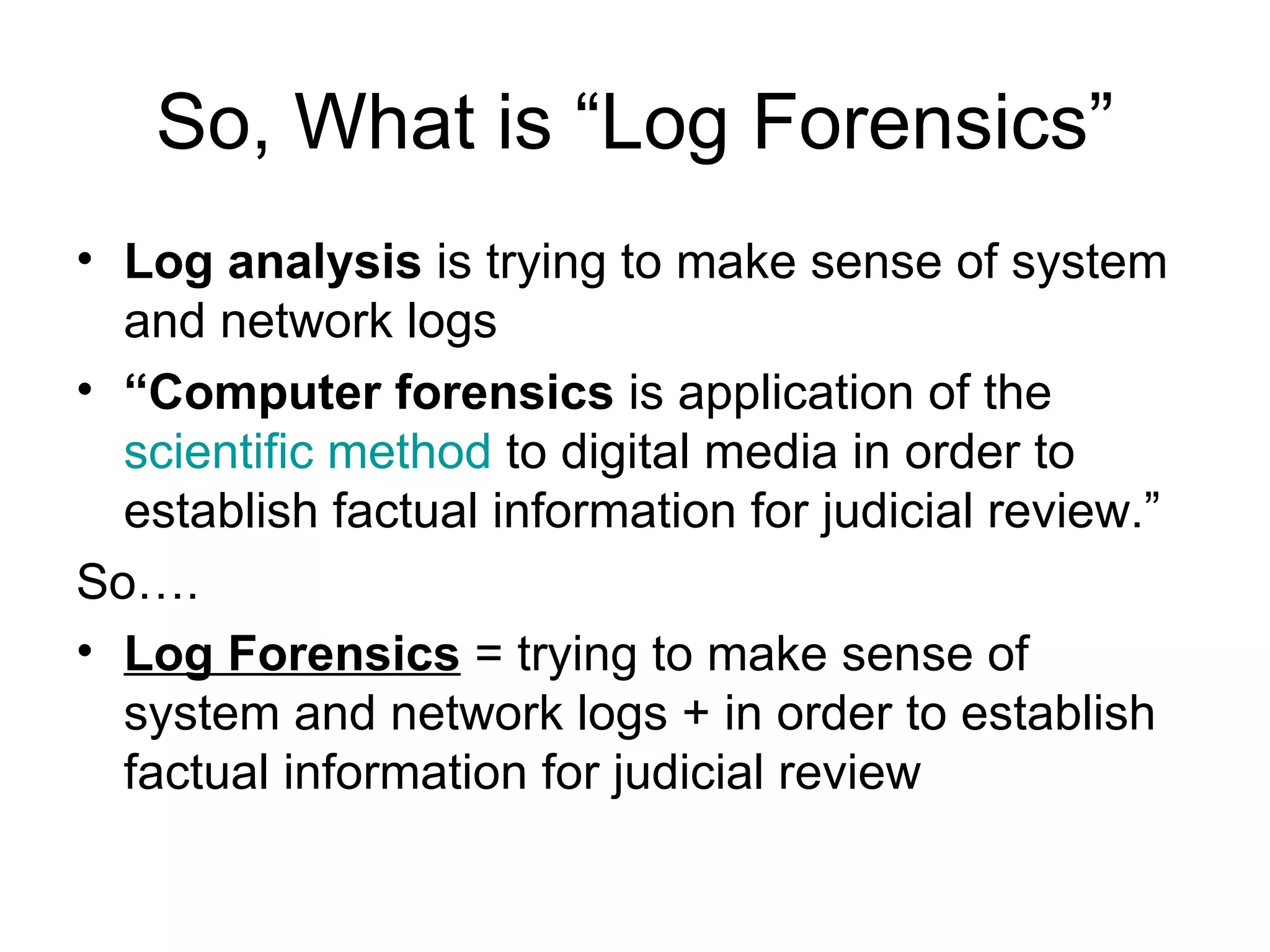 So, What is “Log Forensics” Log analysis  is trying to make sense of system and network logs “ Computer forensics  is application of the  scientific method  to digital media in order to establish factual information for judicial review.” So…. Log Forensics  =  trying to make sense of system and network logs +  in order to establish factual information for judicial review 