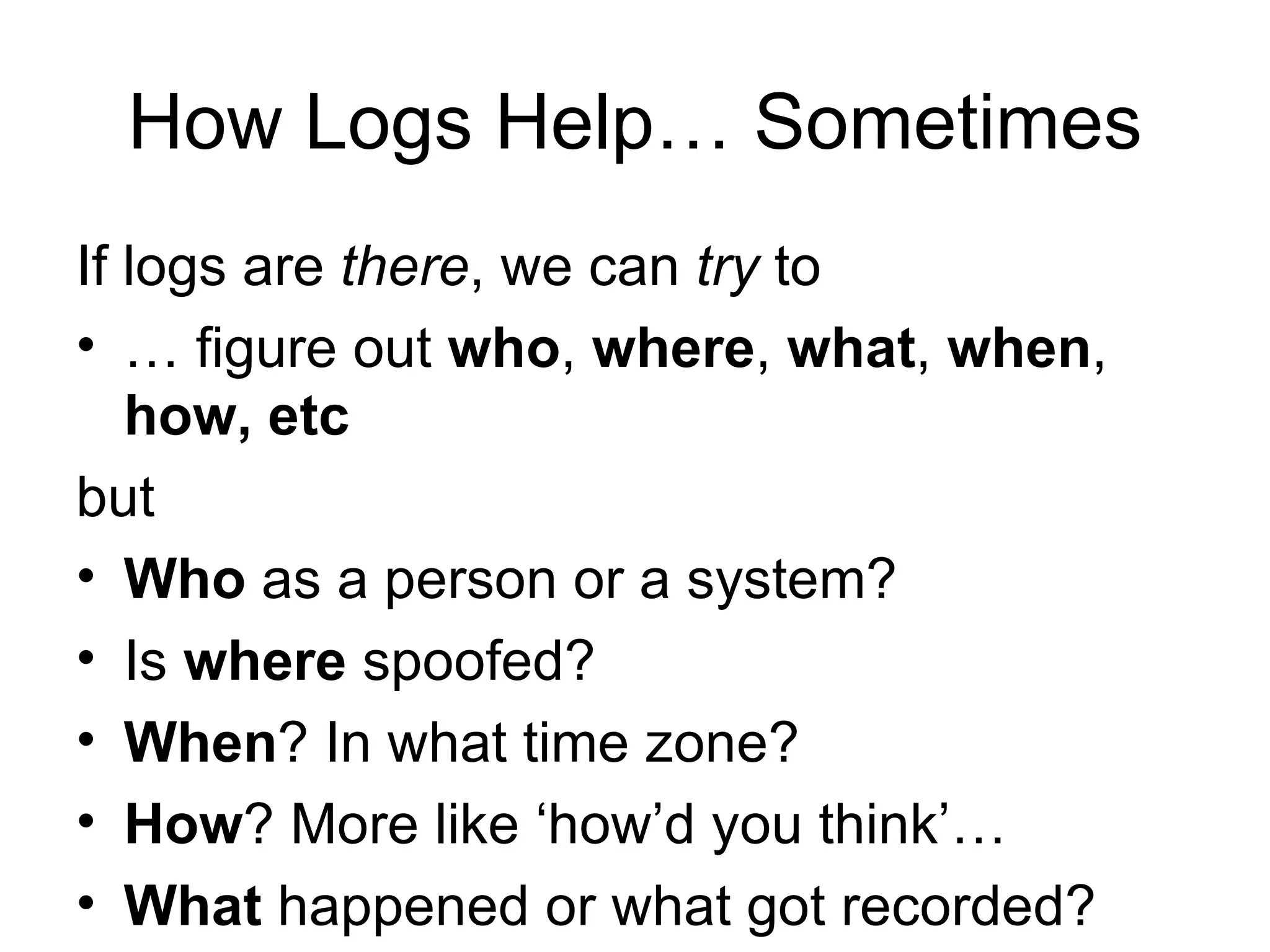How Logs Help… Sometimes If logs are  there , we can  try  to … figure out  who ,  where ,  what ,  when ,  how, etc but Who  as a person or a system? Is  where  spoofed? When ? In what time zone? How ? More like ‘how’d you think’… What  happened or what got recorded? 