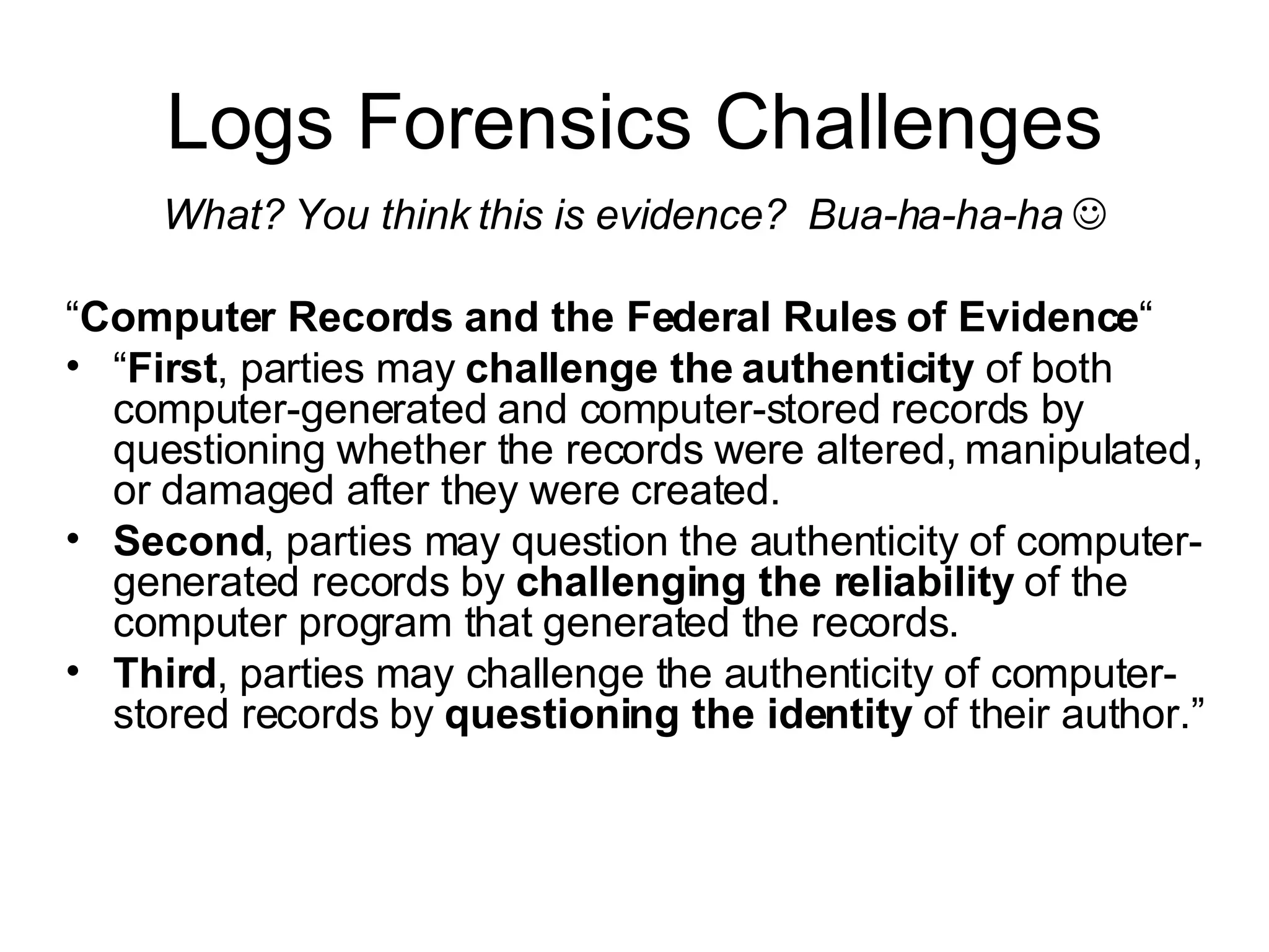Logs Forensics Challenges What? You think this is evidence?  Bua-ha-ha-ha    “ Computer Records and the Federal Rules of Evidence “ “ First , parties may  challenge the authenticity  of both computer-generated and computer-stored records by questioning whether the records were altered, manipulated, or damaged after they were created.  Second , parties may question the authenticity of computer-generated records by  challenging the reliability  of the computer program that generated the records.  Third , parties may challenge the authenticity of computer-stored records by  questioning the identity  of their author.” 
