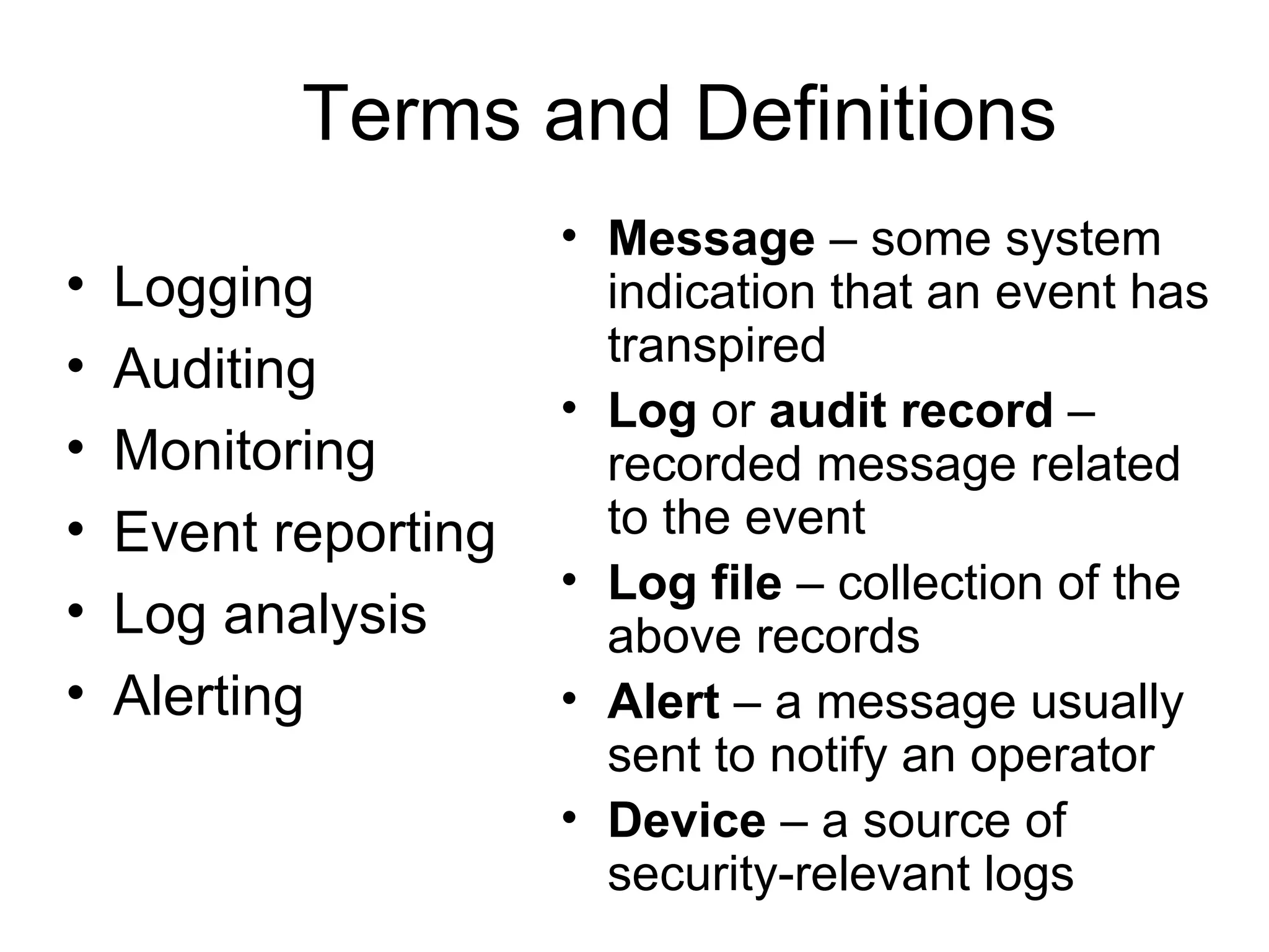 Terms and Definitions Message  – some system indication that an event has transpired Log  or  audit record  – recorded message related to the event Log file  – collection of the above records Alert  – a message usually sent to notify an operator Device  – a source of security-relevant logs Logging Auditing Monitoring Event reporting Log analysis Alerting 