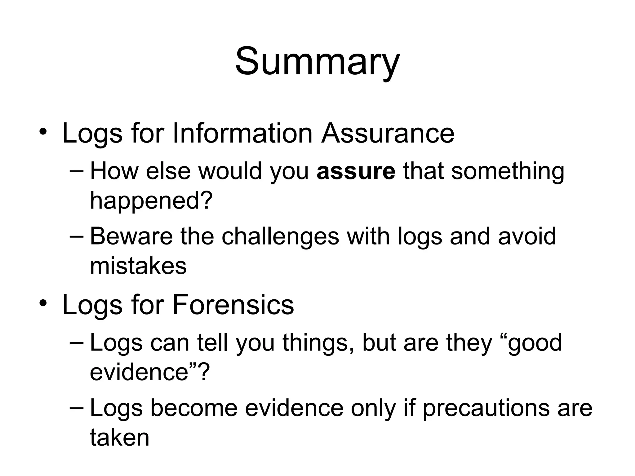 Summary Logs for Information Assurance How else would you  assure  that something happened? Beware the challenges with logs and avoid mistakes Logs for Forensics Logs can tell you things, but are they “good evidence”? Logs become evidence only if precautions are taken 
