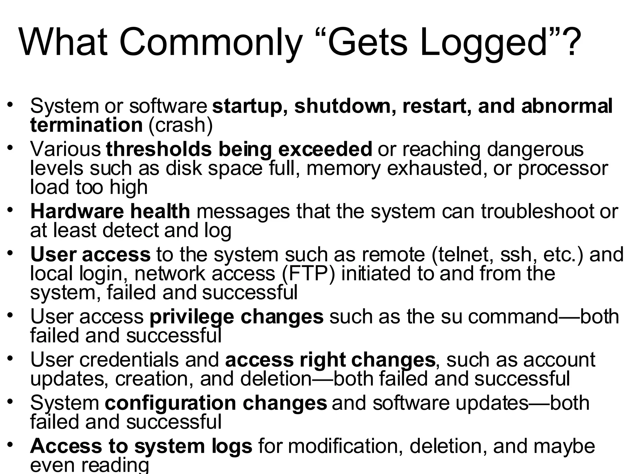 What Commonly “Gets Logged”? System or software  startup, shutdown, restart, and abnormal termination  (crash) Various  thresholds being exceeded  or reaching dangerous levels such as disk space full, memory exhausted, or processor load too high Hardware health  messages that the system can troubleshoot or at least detect and log User access  to the system such as remote (telnet, ssh, etc.) and local login, network access (FTP) initiated to and from the system, failed and successful User access  privilege changes  such as the su command—both failed and successful User credentials and  access right changes , such as account updates, creation, and deletion—both failed and successful System  configuration changes  and software updates—both failed and successful Access to system logs  for modification, deletion, and maybe even reading 