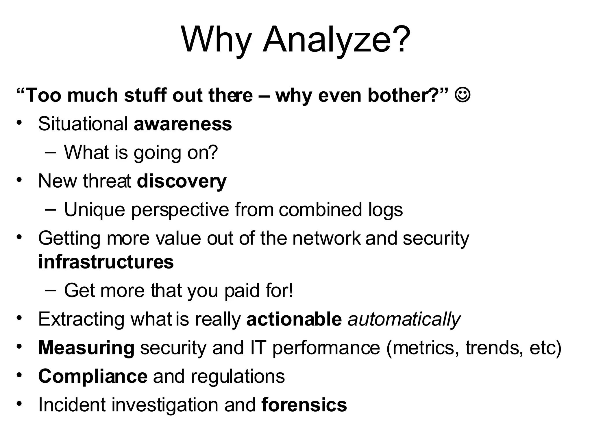 Why Analyze? “ Too much stuff out there – why even bother?”   Situational  awareness What is going on? New threat  discovery Unique perspective from combined logs Getting more value out of the network and security  infrastructures Get more that you paid for! Extracting what is really  actionable   automatically Measuring  security and IT performance (metrics, trends, etc) Compliance  and regulations Incident investigation and  forensics 