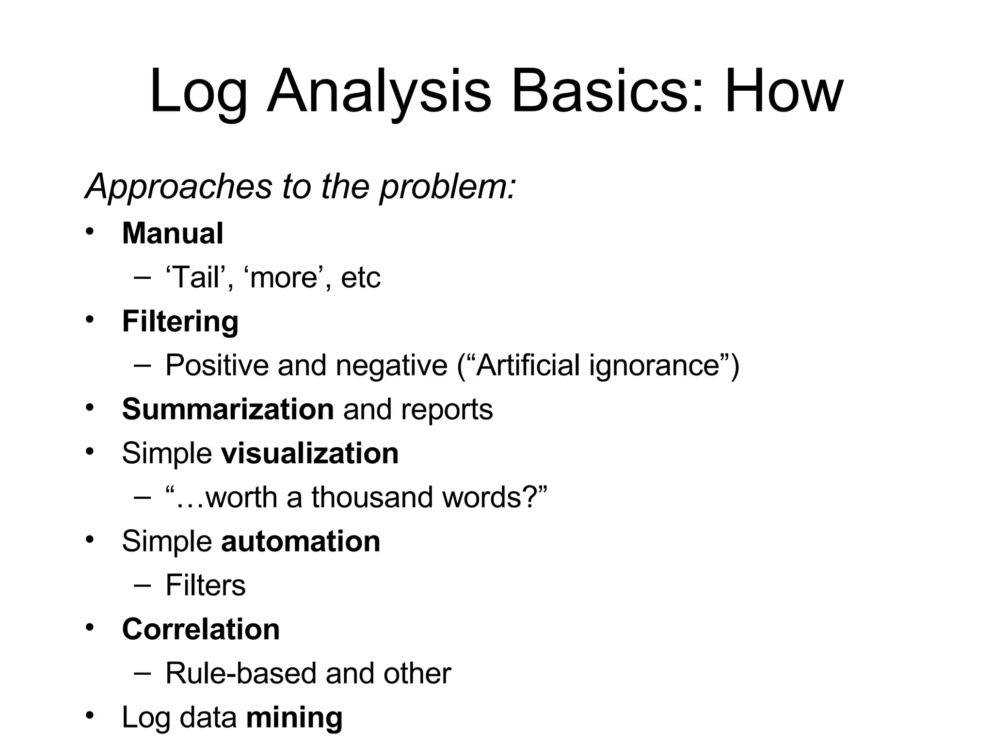Log Analysis Basics: How Approaches to the problem: Manual ‘ Tail’, ‘more’, etc Filtering Positive and negative (“Artificial ignorance”) Summarization  and reports Simple  visualization “… worth a thousand words?” Simple  automation Filters Correlation Rule-based and other Log data  mining 