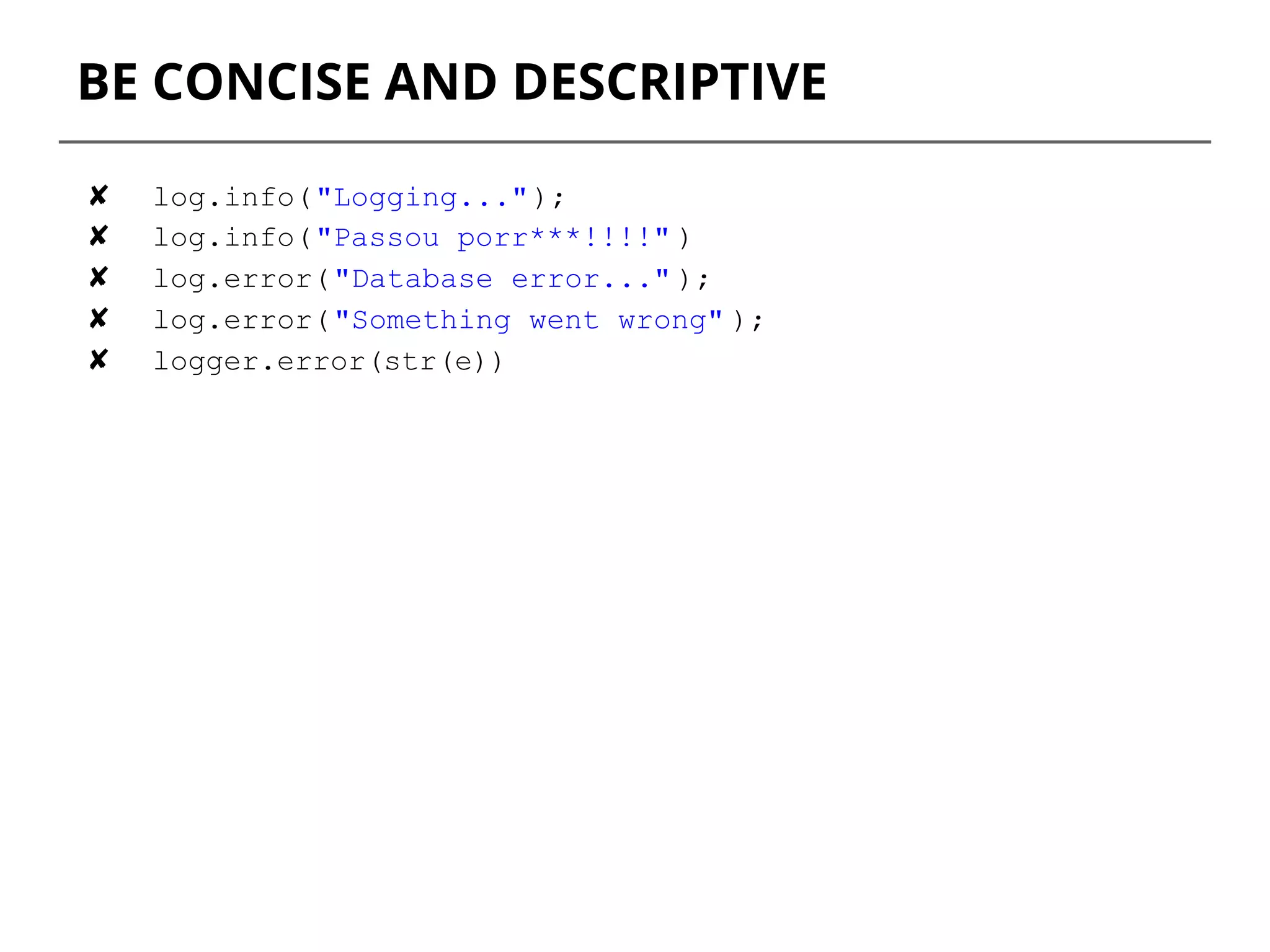 BE CONCISE AND DESCRIPTIVE
✘ log.info("Logging...");
✘ log.info("Passou porr***!!!!" )
✘ log.error("Database error..." );
✘ log.error("Something went wrong" );
✘ logger.error(str(e))
 