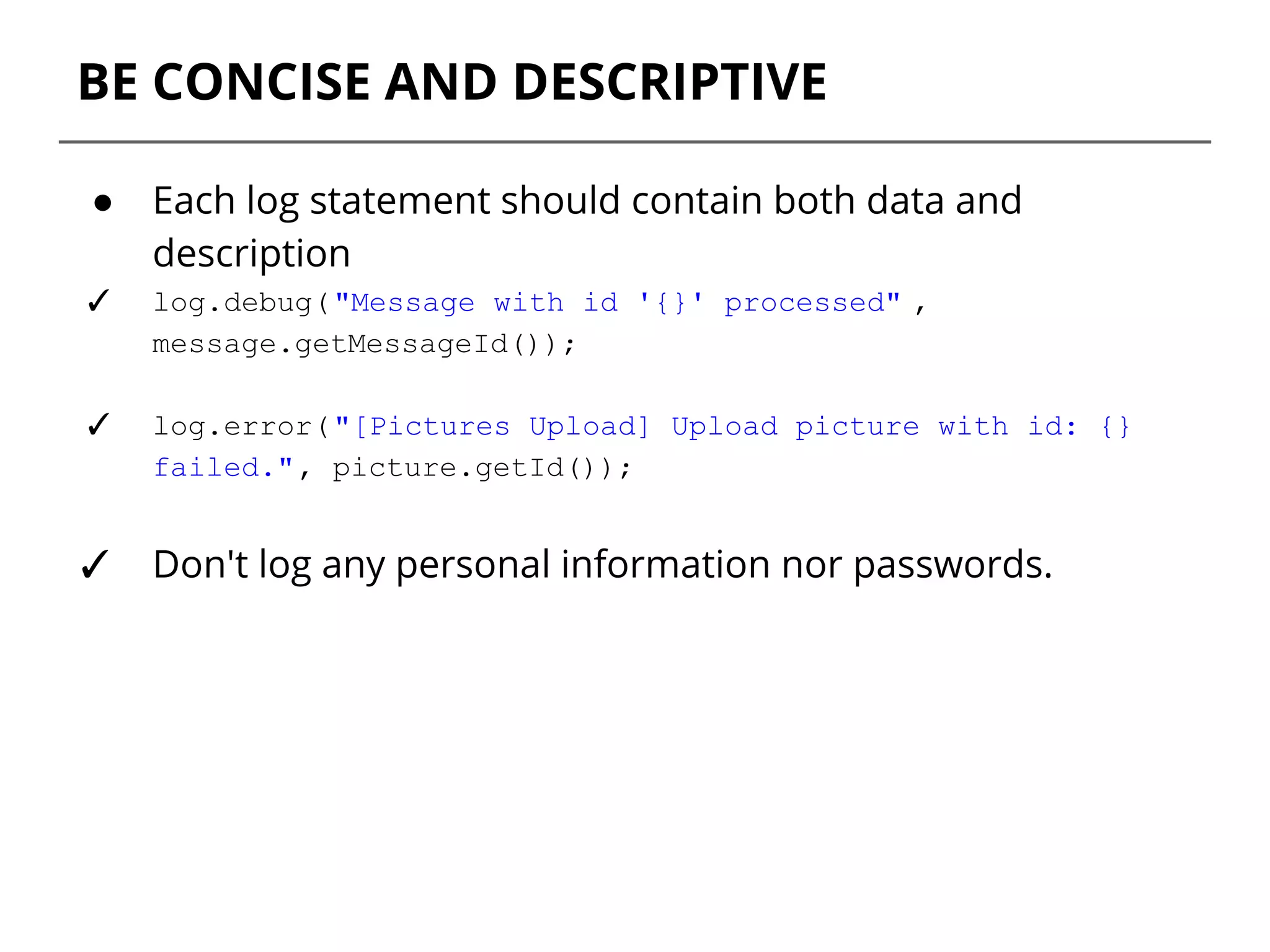 BE CONCISE AND DESCRIPTIVE
● Each log statement should contain both data and
description
✓ log.debug("Message with id '{}' processed" ,
message.getMessageId());
✓ log.error("[Pictures Upload] Upload picture with id: {}
failed.", picture.getId());
✓ Don't log any personal information nor passwords.
 